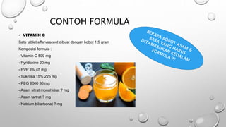 CONTOH FORMULA
• VITAMIN C
Satu tablet effervescent dibuat dengan bobot 1,5 gram
Komposisi formula :
- Vitamin C 500 mg
- Pyridoxine 20 mg
- PVP 3% 45 mg
- Sukrosa 15% 225 mg
- PEG 8000 30 mg
- Asam sitrat monohidrat ? mg
- Asam tartrat ? mg
- Natrium bikarbonat ? mg
 