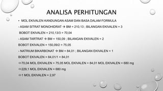 ANALISA PERHITUNGAN
• MOL EKIVALEN KANDUNGAN ASAM DAN BASA DALAM FORMULA
- ASAM SITRAT MONOHIDRAT  BM = 210,13 ; BILANGAN EKIVALEN = 3
BOBOT EKIVALEN = 210,13/3 = 70,04
- ASAM TARTRAT  BM = 150,09 ; BILANGAN EKIVALEN = 2
BOBOT EKIVALEN = 150,09/2 = 75,05
- NATRIUM BIKARBONAT  BM = 84,01 ; BILANGAN EKIVALEN = 1
BOBOT EKIVALEN = 84,01/1 = 84,01
70,04 MOL EKIVALEN + 75,05 MOL EKIVALEN + 84,01 MOL EKIVALEN = 680 mg
229,1 MOL EKIVALEN = 680 mg
1 MOL EKIVALEN = 2,97
 