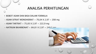 ANALISA PERHITUNGAN
• BOBOT ASAM DAN BASA DALAM FORMULA
- ASAM SITRAT MONOHIDRAT = 70,04 X 2,97 = 208 mg
- ASAM TARTRAT = 75,05 X 2,97 = 222,9 mg
- NATRIUM BIKARBONAT = 84,01 X 2,97 = 249,5 mg
 