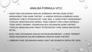 • ASAM YANG DIGUNAKAN ADALAH KOMBINASI ANTARA ASAM SITRAT
MONOHIDRAT DAN ASAM TARTRAT  KARENA DENGAN KOMBINASI AKAN
DIPEROLEH TABLET EFFERVESCENT YANG BAIK  ASAM SITRAT MONOHIDRAT
TUNGGAL MENGHASILKAN GRANUL YANG LENGKET DAN LUNAK SEHINGGA
TIDAK DAPAT DIKEMPA, SEDANGKAN BILA DIGUNAKAN ASAM TARTRAT
TUNGGAL MENGHASILKAN TABLET EFFERVESCENT YANG KERAS DAN RETAK-
RETAK.
• BASA YANG DIGUNAKAN ADALAH NATRIUM BIKARBONAT  BASA TERSEBUT
UMUM DIGUNAKAN DALAM KOMBINASI DENGAN ASAM TARTRAT
• LUBRIKAN YANG DIGUNAKAN HARUS LARUT AIR SEHINGGA DIPILIH PEG 8000
ANALISA FORMULA VIT.C
 