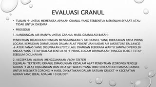 EVALUASI GRANUL
• TUJUAN  UNTUK MEMERIKSA APAKAH GRANUL YANG TERBENTUK MEMENUHI SYARAT ATAU
TIDAK UNTUK DIKEMPA
• PROSEDUR
1. KANDUNGAN AIR (HANYA UNTUK GRANUL HASIL GRANULASI BASAH)
PENENTUAN DILAKUKAN DENGAN MENGGUNAKAN 5 GR GRANUL YANG DIRATAKAN PADA PIRING
LOGAM, KEMUDIAN DIMASUKKAN DALAM ALAT PENENTUAN KADAR AIR (MOISTURE BALLANCE)
 ATUR PANAS YANG DIGUNAKAN (700C) LALU DIAMKAN BEBERAPA WAKTU SAMPAI DIPEROLEH
ANGKA YANG TETAP (DALAM BENTUK %)  PIRING LOGAM DIPANASKAN HINGGA BOBOT TETAP
SEBELUM DIGUNAKAN
2. KECEPATAN ALIRAN (MENGGUNAKAN FLOW TESTER)
SEJUMLAH TERTENTU GRANUL DIMASUKKAN KEDALAM ALAT PENENTUAN (CORONG) PENGUJI
ALIRAN  ALAT DIJALANKAN DAN DICATAT WAKTU YANG DIBUTUHKAN OLEH MASSA GRANUL
UNTUK MELEWATI CORONG  HASIL DINYATAKAN DALAM SATUAN GR/DET  KECEPATAN
ALIRAN YANG IDEAL ADALAH 10 GR/DET
 