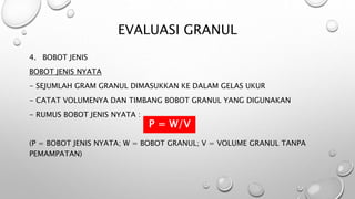 EVALUASI GRANUL
4. BOBOT JENIS
BOBOT JENIS NYATA
- SEJUMLAH GRAM GRANUL DIMASUKKAN KE DALAM GELAS UKUR
- CATAT VOLUMENYA DAN TIMBANG BOBOT GRANUL YANG DIGUNAKAN
- RUMUS BOBOT JENIS NYATA :
P = W/V
(P = BOBOT JENIS NYATA; W = BOBOT GRANUL; V = VOLUME GRANUL TANPA
PEMAMPATAN)
P = W/V
 