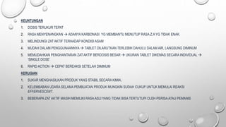 KEUNTUNGAN
1. DOSIS TERUKUR TEPAT
2. RASA MENYENANGKAN  ADANYA KARBONASI YG MEMBANTU MENUTUP RASA Z.A YG TIDAK ENAK.
3. MELINDUNGI ZAT AKTIF TERHADAP KONDISI ASAM
4. MUDAH DALAM PENGGUNAANNYA  TABLET DILARUTKAN TERLEBIH DAHULU DALAM AIR, LANGSUNG DIMINUM
5. MEMUDAHKAN PENGHANTARAN ZAT AKTIF BERDOSIS BESAR  UKURAN TABLET DIKEMAS SECARA INDIVIDUAL 
‘SINGLE DOSE’
6. RAPID ACTION  CEPAT BEREAKSI SETELAH DIMINUM
KERUGIAN
1. SUKAR MENGHASILKAN PRODUK YANG STABIL SECARA KIMIA.
2. KELEMBABAN UDARA SELAMA PEMBUATAN PRODUK MUNGKIN SUDAH CUKUP UNTUK MEMULAI REAKSI
EFFERVESCENT.
3. BEBERAPA ZAT AKTIF MASIH MEMILIKI RASAASLI YANG TIDAK BISA TERTUTUPI OLEH PERISAATAU PEMANIS
 