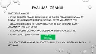 EVALUASI GRANUL
BOBOT JENIS MAMPAT
- SEJUMLAH GRAM GRANUL DIMASUKKAN KE DALAM GELAS UKUR PADA ALAT
DENGAN MENGGUNAKAN CORONG PANJANG. CATAT VOLUMENYA (VO)
- GELAS UKUR DIKETUK-KETUKKAN SEBANYAK 10 DAN 500 KALI, CATAT
VOLUMENYA (V10 DAN V500).
- TIMBANG BOBOT GRANUL YANG DIGUNAKAN UNTUK PENGUJIAN INI.
- RUMUS BOBOT JENIS MAMPAT :
PN = W/VN
(Pn = BOBOT JENIS MAMPAT; W=BOBOT GRANUL; Vn = VOLUME GRANUL PADA n
KETUKAN)
Pn =
W/Vn
 