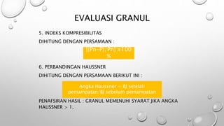 EVALUASI GRANUL
5. INDEKS KOMPRESIBILITAS
DIHITUNG DENGAN PERSAMAAN :
6. PERBANDINGAN HAUSSNER
DIHITUNG DENGAN PERSAMAAN BERIKUT INI :
PENAFSIRAN HASIL : GRANUL MEMENUHI SYARAT JIKA ANGKA
HAUSSNER > 1.
[(Pn-P)/Pn] x100
%
Angka Haussner = BJ setelah
pemampatan/BJ sebelum pemampatan
 