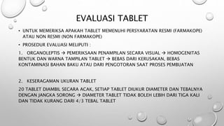 EVALUASI TABLET
• UNTUK MEMERIKSA APAKAH TABLET MEMENUHI PERSYARATAN RESMI (FARMAKOPE)
ATAU NON RESMI (NON FARMAKOPE)
• PROSEDUR EVALUASI MELIPUTI :
1. ORGANOLEPTIS  PEMERIKSAAN PENAMPILAN SECARA VISUAL  HOMOGENITAS
BENTUK DAN WARNA TAMPILAN TABLET  BEBAS DARI KERUSAKAN, BEBAS
KONTAMINASI BAHAN BAKU ATAU DARI PENGOTORAN SAAT PROSES PEMBUATAN
2. KESERAGAMAN UKURAN TABLET
20 TABLET DIAMBIL SECARA ACAK, SETIAP TABLET DIUKUR DIAMETER DAN TEBALNYA
DENGAN JANGKA SORONG  DIAMETER TABLET TIDAK BOLEH LEBIH DARI TIGA KALI
DAN TIDAK KURANG DARI 4/3 TEBAL TABLET
 
