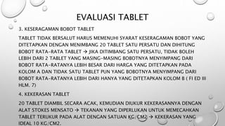 EVALUASI TABLET
3. KESERAGAMAN BOBOT TABLET
TABLET TIDAK BERSALUT HARUS MEMENUHI SYARAT KESERAGAMAN BOBOT YANG
DITETAPKAN DENGAN MENIMBANG 20 TABLET SATU PERSATU DAN DIHITUNG
BOBOT RATA-RATA TABLET  JIKA DITIMBANG SATU PERSATU, TIDAK BOLEH
LEBIH DARI 2 TABLET YANG MASING-MASING BOBOTNYA MENYIMPANG DARI
BOBOT RATA-RATANYA LEBIH BESAR DARI HARGA YANG DITETAPKAN PADA
KOLOM A DAN TIDAK SATU TABLET PUN YANG BOBOTNYA MENYIMPANG DARI
BOBOT RATA-RATANYA LEBIH DARI HANYA YANG DITETAPKAN KOLOM B ( FI ED III
HLM. 7)
4. KEKERASAN TABLET
20 TABLET DIAMBIL SECARA ACAK, KEMUDIAN DIUKUR KEKERASANNYA DENGAN
ALAT STOKES MENSATO  TEKANAN YANG DIPERLUKAN UNTUK MEMECAHKAN
TABLET TERUKUR PADA ALAT DENGAN SATUAN KG/CM2  KEKERASAN YANG
IDEAL 10 KG/CM2.
 