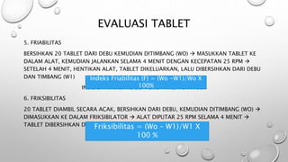 EVALUASI TABLET
5. FRIABILITAS
BERSIHKAN 20 TABLET DARI DEBU KEMUDIAN DITIMBANG (WO)  MASUKKAN TABLET KE
DALAM ALAT, KEMUDIAN JALANKAN SELAMA 4 MENIT DENGAN KECEPATAN 25 RPM 
SETELAH 4 MENIT, HENTIKAN ALAT, TABLET DIKELUARKAN, LALU DIBERSIHKAN DARI DEBU
DAN TIMBANG (W1)
INDEKS FRIABILITAS (F) = (WO -W1)/WO X 100%
6. FRIKSIBILITAS
20 TABLET DIAMBIL SECARA ACAK, BERSIHKAN DARI DEBU, KEMUDIAN DITIMBANG (WO) 
DIMASUKKAN KE DALAM FRIKSIBILATOR  ALAT DIPUTAR 25 RPM SELAMA 4 MENIT 
TABLET DIBERSIHKAN DARI DEBU DAN DITIMBANG (W1)
FRIKSIBILITAS = (WO – W1)/W1 X 100 %
Friksibilitas = (Wo – W1)/W1 X
100 %
Indeks Friabilitas (F) = (Wo -W1)/Wo X
100%
 