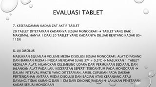 EVALUASI TABLET
7. KESERAGAMAN KADAR ZAT AKTIF TABLET
20 TABLET DITETAPKAN KADARNYA SESUAI MONOGRAFI  TABLET YANG BAIK :
MAKSIMAL HANYA 1 DARI 20 TABLET YANG KADARNYA DILUAR RENTANG KADAR 85-
115%
8. UJI DISOLUSI
MASUKKAN SEJUMLAH VOLUME MEDIA DISOLUSI SESUAI MONOGRAFI, ALAT DIPASANG
DAN BIARKAN MEDIA HINGGA MENCAPAI SUHU 370 + 0,50C  MASUKKAN 1 TABLET
KEDALAM ALAT, HILANGKAN GELEMBUNG UDARA DARI PERMUKAAN SEDIAAN, DAN
JALANKAN ALAT PADA LAJU KECEPATAN SEPERTI TERCANTUM PADA MONOGRAFI 
DALAM INTERVAL WAKTU YANG DITETAPKAN, AMBIL CUPLIKAN PADA DAERAH
PERTENGAHAN ANTARA MEDIA DISOLUSI DAN BAGIAN ATAS KERANJANG ATAU
DAYUNG, TIDAK KURANG DARI 1 CM DARI DINDING WADAH  LAKUKAN PENETAPAN
KADAR SESUAI MONOGRAFI
 