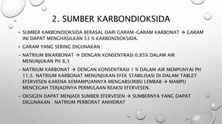 2. SUMBER KARBONDIOKSIDA
• SUMBER KARBONDIOKSIDA BERASAL DARI GARAM-GARAM KARBONAT  GARAM
INI DAPAT MENGHASILKAN 53 % KARBONDIOKSIDA.
• GARAM YANG SERING DIGUNAKAN :
- NATRIUM BIKARBONAT  DENGAN KONSENTRASI 0,85% DALAM AIR
MENUNJUKAN PH 8,3
- NATRIUM KARBONAT  DENGAN KONSENTRASI 1 % DALAM AIR MEMPUNYAI PH
11,5. NATRIUM KARBONAT MENUNJUKAN EFEK STABILISASI DI DALAM TABLET
EFERVESEN KARENA KEMAMPUANNYA MENGABSORBSI LEMBAB  MAMPU
MENCEGAH TERJADINYA PERMULAAN REAKSI EFERVESEN.
- OKSIGEN DAPAT MENJADI SUMBER EFERVESEN  SUMBERNYA YANG DAPAT
DIGUNAKAN : NATRIUM PERBORAT ANHIDRAT
 