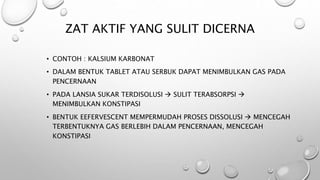 ZAT AKTIF YANG SULIT DICERNA
• CONTOH : KALSIUM KARBONAT
• DALAM BENTUK TABLET ATAU SERBUK DAPAT MENIMBULKAN GAS PADA
PENCERNAAN
• PADA LANSIA SUKAR TERDISOLUSI  SULIT TERABSORPSI 
MENIMBULKAN KONSTIPASI
• BENTUK EEFERVESCENT MEMPERMUDAH PROSES DISSOLUSI  MENCEGAH
TERBENTUKNYA GAS BERLEBIH DALAM PENCERNAAN, MENCEGAH
KONSTIPASI
 