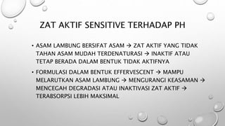 ZAT AKTIF SENSITIVE TERHADAP PH
• ASAM LAMBUNG BERSIFAT ASAM  ZAT AKTIF YANG TIDAK
TAHAN ASAM MUDAH TERDENATURASI  INAKTIF ATAU
TETAP BERADA DALAM BENTUK TIDAK AKTIFNYA
• FORMULASI DALAM BENTUK EFFERVESCENT  MAMPU
MELARUTKAN ASAM LAMBUNG  MENGURANGI KEASAMAN 
MENCEGAH DEGRADASI ATAU INAKTIVASI ZAT AKTIF 
TERABSORPSI LEBIH MAKSIMAL
 