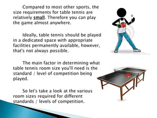 Compared to most other sports, the
size requirements for table tennis are
relatively small. Therefore you can play
the game almost anywhere.

      Ideally, table tennis should be played
in a dedicated space with appropriate
facilities permanently available, however,
that's not always possible.

     The main factor in determining what
table tennis room size you'll need is the
standard / level of competition being
played.

    So let's take a look at the various
room sizes required for different
standards / levels of competition.
 