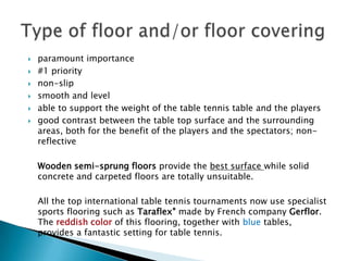    paramount importance
   #1 priority
   non-slip
   smooth and level
   able to support the weight of the table tennis table and the players
   good contrast between the table top surface and the surrounding
    areas, both for the benefit of the players and the spectators; non-
    reflective

    Wooden semi-sprung floors provide the best surface while solid
    concrete and carpeted floors are totally unsuitable.

    All the top international table tennis tournaments now use specialist
    sports flooring such as Taraflex® made by French company Gerflor.
    The reddish color of this flooring, together with blue tables,
    provides a fantastic setting for table tennis.
 