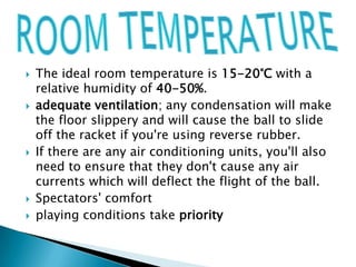    The ideal room temperature is 15-20°C with a
    relative humidity of 40-50%.
   adequate ventilation; any condensation will make
    the floor slippery and will cause the ball to slide
    off the racket if you're using reverse rubber.
   If there are any air conditioning units, you'll also
    need to ensure that they don't cause any air
    currents which will deflect the flight of the ball.
   Spectators' comfort
   playing conditions take priority
 