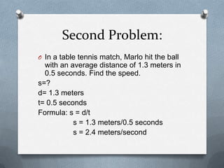 Second Problem:
O In a table tennis match, Marlo hit the ball
  with an average distance of 1.3 meters in
  0.5 seconds. Find the speed.
s=?
d= 1.3 meters
t= 0.5 seconds
Formula: s = d/t
           s = 1.3 meters/0.5 seconds
           s = 2.4 meters/second
 