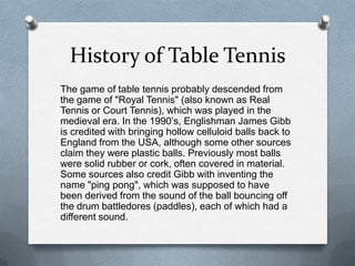 History of Table Tennis
The game of table tennis probably descended from
the game of "Royal Tennis" (also known as Real
Tennis or Court Tennis), which was played in the
medieval era. In the 1990’s, Englishman James Gibb
is credited with bringing hollow celluloid balls back to
England from the USA, although some other sources
claim they were plastic balls. Previously most balls
were solid rubber or cork, often covered in material.
Some sources also credit Gibb with inventing the
name "ping pong", which was supposed to have
been derived from the sound of the ball bouncing off
the drum battledores (paddles), each of which had a
different sound.
 