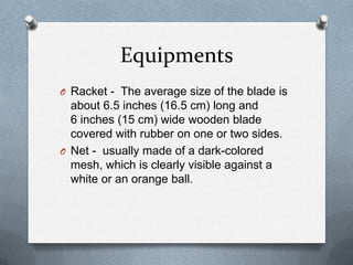 Equipments
O Racket - The average size of the blade is
  about 6.5 inches (16.5 cm) long and
  6 inches (15 cm) wide wooden blade
  covered with rubber on one or two sides.
O Net - usually made of a dark-colored
  mesh, which is clearly visible against a
  white or an orange ball.
 