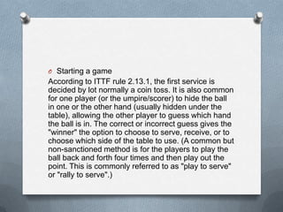 O Starting a game
According to ITTF rule 2.13.1, the first service is
decided by lot normally a coin toss. It is also common
for one player (or the umpire/scorer) to hide the ball
in one or the other hand (usually hidden under the
table), allowing the other player to guess which hand
the ball is in. The correct or incorrect guess gives the
"winner" the option to choose to serve, receive, or to
choose which side of the table to use. (A common but
non-sanctioned method is for the players to play the
ball back and forth four times and then play out the
point. This is commonly referred to as "play to serve"
or "rally to serve".)
 