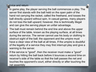 Service and return
O In game play, the player serving the ball commences a play. The
  server first stands with the ball held on the open palm of the
  hand not carrying the racket, called the freehand, and tosses the
  ball directly upward without spin, In casual games, many players
  do not toss the ball upward; however, this is technically illegal
  and can give the serving player an unfair advantage.
O The ball must remain behind the end line and above the upper
  surface of the table, known as the playing surface, at all times
  during the service. The server cannot use his body or clothing to
  obstruct sight of the ball; the opponent and the umpire must
  have a clear view of the ball at all times. If the umpire is doubtful
  of the legality of a service they may first interrupt play and give a
  warning to the server.
O If the service is "good", then the receiver must make a "good"
  return by hitting the ball back before it bounces a second time on
  receiver's side of the table so that the ball passes the net and
  touches the opponent's court, either directly or after touching the
  net assembly
 