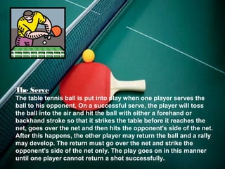 The Serve
The table tennis ball is put into play when one player serves the
ball to his opponent. On a successful serve, the player will toss
the ball into the air and hit the ball with either a forehand or
backhand stroke so that it strikes the table before it reaches the
net, goes over the net and then hits the opponent's side of the net.
After this happens, the other player may return the ball and a rally
may develop. The return must go over the net and strike the
opponent's side of the net only. The play goes on in this manner
until one player cannot return a shot successfully.
 