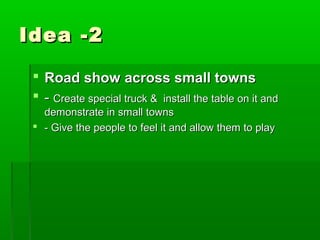 Idea -2

  Road show across small towns
  - Create special truck & install the table on it and
   demonstrate in small towns
  - Give the people to feel it and allow them to play
 