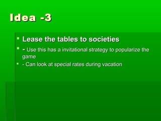 Idea -3

  Lease the tables to societies
  - Use this has a invitational strategy to popularize the
   game
  - Can look at special rates during vacation
 