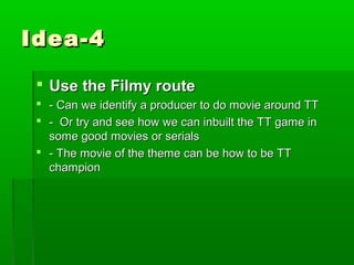 Idea-4

  Use the Filmy route
  - Can we identify a producer to do movie around TT
  - Or try and see how we can inbuilt the TT game in
   some good movies or serials
  - The movie of the theme can be how to be TT
   champion
 