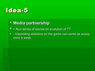 Idea-5

  Media partnership
  - Run series of stories on evolution of TT
  - Interesting statistics on the game can come as scoop
   once a week.
 