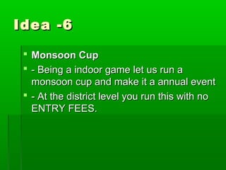 Idea -6

  Monsoon Cup
  - Being a indoor game let us run a
   monsoon cup and make it a annual event
  - At the district level you run this with no
   ENTRY FEES.
 