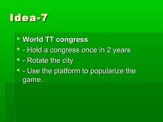 Idea-7

    World TT congress
    - Hold a congress once in 2 years
    - Rotate the city
    - Use the platform to popularize the
     game.
 