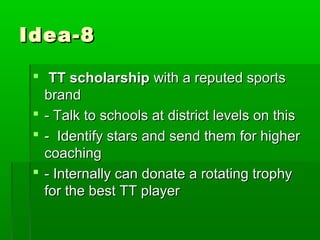 Idea-8

  TT scholarship with a reputed sports
   brand
  - Talk to schools at district levels on this
  - Identify stars and send them for higher
   coaching
  - Internally can donate a rotating trophy
   for the best TT player
 