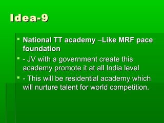 Idea-9

  National TT academy –Like MRF pace
   foundation
  - JV with a government create this
   academy promote it at all India level
  - This will be residential academy which
   will nurture talent for world competition.
 