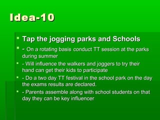 Idea-10

  Tap the jogging parks and Schools
  - On a rotating basis conduct TT session at the parks
   during summer
  - Will influence the walkers and joggers to try their
   hand can get their kids to participate
  - Do a two day TT festival in the school park on the day
   the exams results are declared.
  - Parents assemble along with school students on that
   day they can be key influencer
 