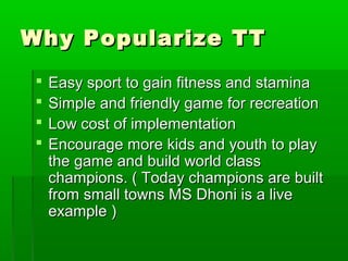 Why Popularize TT
    Easy sport to gain fitness and stamina
    Simple and friendly game for recreation
    Low cost of implementation
    Encourage more kids and youth to play
     the game and build world class
     champions. ( Today champions are built
     from small towns MS Dhoni is a live
     example )
 
