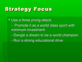 Strategy Focus

  Use a three prong attack
   - Promote it as a world class sport with
   minimum investment
   - Dangle a dream to be a world champion
   - Run a strong educational drive
 