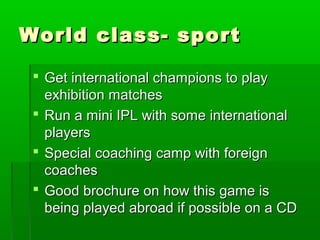World class- sport

  Get international champions to play
   exhibition matches
  Run a mini IPL with some international
   players
  Special coaching camp with foreign
   coaches
  Good brochure on how this game is
   being played abroad if possible on a CD
 