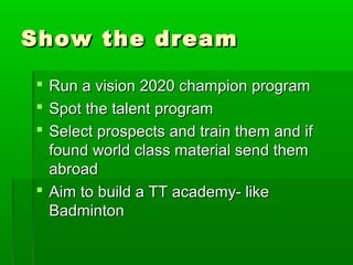 Show the dream

 Run a vision 2020 champion program
 Spot the talent program
 Select prospects and train them and if
  found world class material send them
  abroad
 Aim to build a TT academy- like
  Badminton
 