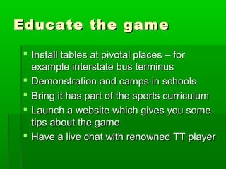 Educate the game

 Install tables at pivotal places – for
  example interstate bus terminus
 Demonstration and camps in schools
 Bring it has part of the sports curriculum
 Launch a website which gives you some
  tips about the game
 Have a live chat with renowned TT player
 