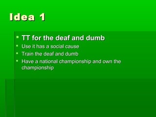 Idea 1

  TT for the deaf and dumb
    Use it has a social cause
    Train the deaf and dumb
    Have a national championship and own the
     championship
 