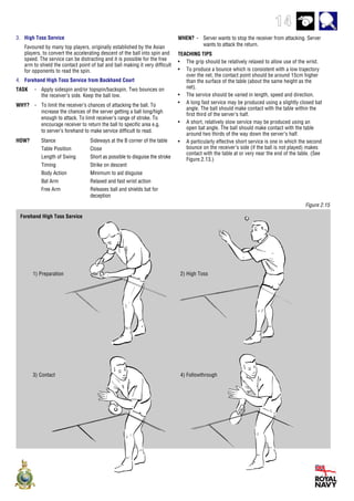 14
Figure 2.15
Forehand High Toss Service
2) High Toss
3) Contact 4) Followthrough
1) Preparation
WHEN? - Server wants to stop the receiver from attacking. Server
wants to attack the return.
TEACHING TIPS
• The grip should be relatively relaxed to allow use of the wrist.
• To produce a bounce which is consistent with a low trajectory
over the net, the contact point should be around 15cm higher
than the surface of the table (about the same height as the
net).
• The service should be varied in length, speed and direction.
• A long fast service may be produced using a slightly closed bat
angle. The ball should make contact with the table within the
first third of the server’s half.
• A short, relatively slow service may be produced using an
open bat angle. The ball should make contact with the table
around two thirds of the way down the server’s half.
• A particularly effective short service is one in which the second
bounce on the receiver’s side (if the ball is not played) makes
contact with the table at or very near the end of the table. (See
Figure.2.13.)
3. High Toss Service
Favoured by many top players, originally established by the Asian
players, to convert the accelerating descent of the ball into spin and
speed. The service can be distracting and it is possible for the free
arm to shield the contact point of bat and ball making it very difficult
for opponents to read the spin.
4. Forehand High Toss Service from Backhand Court
TASK - Apply sidespin and/or topspin/backspin. Two bounces on
the receiver’s side. Keep the ball low.
WHY? - To limit the receiver’s chances of attacking the ball. To
increase the chances of the server getting a ball long/high
enough to attack. To limit receiver’s range of stroke. To
encourage receiver to return the ball to specific area e.g.
to server’s forehand to make service difficult to read.
HOW? Stance Sideways at the B corner of the table
Table Position Close
Length of Swing Short as possible to disguise the stroke
Timing Strike on descent
Body Action Minimum to aid disguise
Bat Arm Relaxed and fast wrist action
Free Arm Releases ball and shields bat for
deception
 