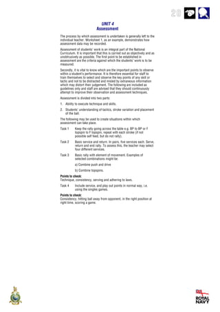 20
UNIT 4
Assessment
The process by which assessment is undertaken is generally left to the
individual teacher. Worksheet 1, as an example, demonstrates how
assessment data may be recorded.
Assessment of students’ work is an integral part of the National
Curriculum. It is important that this is carried out as objectively and as
unobtrusively as possible. The first point to be established in
assessment are the criteria against which the students’ work is to be
measured.
Secondly, it is vital to know which are the important points to observe
within a student’s performance. It is therefore essential for staff to
train themselves to select and observe the key points of any skill or
tactic and not to be distracted and misled by extraneous information
which may distort their judgement. The following are included as
guidelines only and staff are advised that they should continuously
attempt to improve their observation and assessment techniques.
Assessment is divided into two parts:
1. Ability to execute technique and skills.
2. Students’ understanding of tactics, stroke variation and placement
of the ball.
The following may be used to create situations within which
assessment can take place.
Task 1 Keep the rally going across the table e.g. BP to BP or F
topspin to F topspin, repeat with each stroke (if not
possible self feed, but do not rally).
Task 2 Basic service and return. In pairs, five services each. Serve,
return and end rally. To assess this, the teacher may select
four different services.
Task 3 Basic rally with element of movement. Examples of
selected combinations might be:
a) Combine push and drive
b) Combine topspins.
Points to check:
Technique, consistency, serving and adhering to laws.
Task 4 Include service, and play out points in normal way, i.e.
using the singles games.
Points to check:
Consistency, hitting ball away from opponent, in the right position at
right time, scoring a game.
 