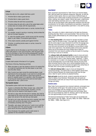 23
A Point
Unless the rally is a let, a player shall lose a point:
1. If he/she fails to make a good service.
2. If he/she fails to make a good return.
3. If he/she strikes the ball twice successively.
4. If he/she strikes the ball with a side of the racket blade which
surface does not comply with the requirements.
5. If he/she, or anything he/she wears or carries, touches the net
assembly.
6. If in doubles, except in serving or receiving, he/she strikes the
ball out of proper sequence.
7. If, under the expedite system, he/she serves and the receiving
player or pair makes 13 successive good returns.
8. If the umpire awards a penalty point against him/her.
9. If he/she, or anything he/she wears or carries, moves the
playing surface.
A Game
A game shall be won by the player or pair first scoring 21 points
unless both players or pair score 20 points, when the game shall
be won by the player or pair first scoring subsequently 2 points
more than the opposing player or pair. For example, 22-20, 25-23
and so on.
A Match
A match shall consist of the best of 3 or 5 games.
The Choice of Serving, Receiving and Ends
1. When one player or pair has chosen to serve or to receive first
or to start at a particular end, the other player or pair shall
have the other choice.
2. After 5 points have been scored the receiving player or pair
shall become the serving player or pair and so on until the end
of the game, unless both players or pairs have scored 20
points or expedite system is in operation, when the sequences
of serving and receiving shall be the same but each player
shall serve for only 1 point in turn.
The Expedite System
The expedite system shall come into operation if:
1. A game is unfinished after fifteen minutes’ play, unless both
players or pairs have scored at least 19 points, or at any
earlier time at the request of both players or pairs.
2. The ball is in play when the time limit is reached, play shall be
interrupted by the umpire and shall resume with service by the
player who served in the rally that was interrupted.
3. The ball is not in play when the time limit is reached, play shall
resume with service by the player who received in the
immediately preceding rally of the game.
4. Thereafter, each player shall serve for 1 point in turn until the
end of the game and if the receiving player or pair makes 13
good returns the server shall lose a point.
5. Once introduced, the expedite system shall remain in
operation for the remainder of the match.
EQUIPMENT
Basic equipment requirements for Table Tennis are minimal (tables,
nets, bats and balls) and relatively inexpensive. Naturally, as with the
majority of other sports, there is a vast choice of different types of
equipment and a whole range of playing accessories such as specialist
shoes, clothing, bat rubbers, cleaner, thermo bat cases, a table tennis
robot (ball feeding machines) and so on. Table Tennis should at all
times be set out and played under appropriate conditions and with due
consideration for the safety of participants and spectators. Equipment
is easy to set out and, appropriately supervised, is very safe for young
people.
Tables
Often, the quality of a table is determined by the table top thickness.
Anything less than 18mm is not recommended. There are three main
types of table (differentiated by the undercarriage) to suit storage and
movement.
The free-standing table is the easiest for storage and takes up least
space. Used for all levels of play, it has eight legs, with wheels built
into the centre edge for easy movement to and from the storage area.
Although most economical on storage space, it is more difficult to
move and erect and should not be handled by young children unless
under strict supervision. Free standing tables come as two separate
halves and are the easiest and most suitable type of table for
movement from one venue to another as they are easier for handling
and moving in and out of vehicles.
The rollaway table with playback facility is easy to move and erect,
although the way the table is mounted on the undercarriage makes it
the most bulky to store. It also requires higher “headroom” (1.85m)
for movement, as it is taller in its closed position than other tables. It
has the advantage that it can be half closed, leaving one end of the
table horizontal while the other end is vertical (playback facility) so a
player can practise from the horizontal end against the vertical face of
the table (like a tennis player practising against a wall).
The fold and rollaway table is easy to move and designed for
economical storage. Two halves fold or wheel together almost flush,
with the distance between the wheels being closer than the type
above. Ideal for sports centres (no playback facility).
Nets and posts should be sturdy, simple to assemble and easy to
attach to tables of any thickness. Removable nets and posts are
recommended. Fixed nets can snap off and may protrude and hinder
storage and safety.
Rackets (bats)
Most Table Tennis equipment has remained relatively unchanged since
the introduction of the sport. The racket (or bat, as is the common
term) is an exception with the changes mainly the result of the
development of different playing techniques and technology. Basic
bats can be purchased for under £5. However, bats for top class play
can cost approximately £5 and in excess of £100.
The technical development of Table Tennis bats can be divided into
three distinct eras, the 1880s – the early 1900s, the 1920s -1950s and
the 1960s – 1990s. (See Figure 5.2.)
 