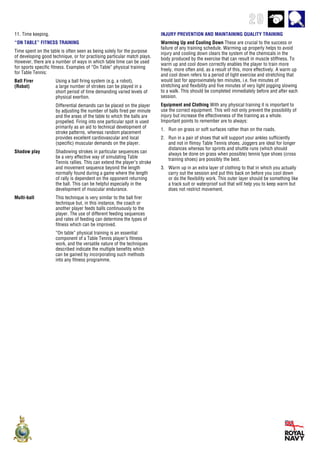 29
11. Time keeping.
“ON TABLE” FITNESS TRAINING
Time spent on the table is often seen as being solely for the purpose
of developing good technique, or for practising particular match plays.
However, there are a number of ways in which table time can be used
for sports specific fitness. Examples of “On Table” physical training
for Table Tennis:
Ball Firer Using a ball firing system (e.g. a robot),
(Robot) a large number of strokes can be played in a
short period of time demanding varied levels of
physical exertion.
Differential demands can be placed on the player
by adjusting the number of balls fired per minute
and the areas of the table to which the balls are
propelled. Firing into one particular spot is used
primarily as an aid to technical development of
stroke patterns, whereas random placement
provides excellent cardiovascular and local
(specific) muscular demands on the player.
Shadow play Shadowing strokes in particular sequences can
be a very effective way of simulating Table
Tennis rallies. This can extend the player’s stroke
and movement sequence beyond the length
normally found during a game where the length
of rally is dependent on the opponent returning
the ball. This can be helpful especially in the
development of muscular endurance.
Multi-ball This technique is very similar to the ball firer
technique but, in this instance, the coach or
another player feeds balls continuously to the
player. The use of different feeding sequences
and rates of feeding can determine the types of
fitness which can be improved.
“On table” physical training is an essential
component of a Table Tennis player’s fitness
work, and the versatile nature of the techniques
described indicate the multiple benefits which
can be gained by incorporating such methods
into any fitness programme.
INJURY PREVENTION AND MAINTAINING QUALITY TRAINING
Warming Up and Cooling Down These are crucial to the success or
failure of any training schedule. Warming up properly helps to avoid
injury and cooling down clears the system of the chemicals in the
body produced by the exercise that can result in muscle stiffness. To
warm up and cool down correctly enables the player to train more
freely, more often and, as a result of this, more effectively. A warm up
and cool down refers to a period of light exercise and stretching that
would last for approximately ten minutes, i.e. five minutes of
stretching and flexibility and five minutes of very light jogging slowing
to a walk. This should be completed immediately before and after each
session.
Equipment and Clothing With any physical training it is important to
use the correct equipment. This will not only prevent the possibility of
injury but increase the effectiveness of the training as a whole.
Important points to remember are to always:
1. Run on grass or soft surfaces rather than on the roads.
2. Run in a pair of shoes that will support your ankles sufficiently
and not in flimsy Table Tennis shoes. Joggers are ideal for longer
distances whereas for sprints and shuttle runs (which should
always be done on grass when possible) tennis type shoes (cross
training shoes) are possibly the best.
3. Warm up in an extra layer of clothing to that in which you actually
carry out the session and put this back on before you cool down
or do the flexibility work. This outer layer should be something like
a track suit or waterproof suit that will help you to keep warm but
does not restrict movement.
 