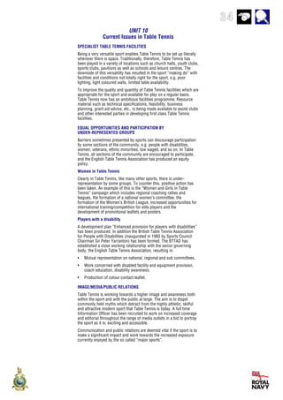 34
UNIT 10
Current Issues in Table Tennis
SPECIALIST TABLE TENNIS FACILITIES
Being a very versatile sport enables Table Tennis to be set up literally
wherever there is space. Traditionally, therefore, Table Tennis has
been played in a variety of locations such as church halls, youth clubs,
sports clubs, pavilions as well as schools and leisure centres. The
downside of this versatility has resulted in the sport “making do” with
facilities and conditions not totally right for the sport, e.g. poor
lighting, light coloured walls, limited table availability.
To improve the quality and quantity of Table Tennis facilities which are
appropriate for the sport and available for play on a regular basis,
Table Tennis now has an ambitious facilities programme. Resource
material such as technical specifications, feasibility, business
planning, grant aid advice, etc., is being made available to assist clubs
and other interested parties in developing first class Table Tennis
facilities.
EQUAL OPPORTUNITIES AND PARTICIPATION BY
UNDER-REPRESENTED GROUPS
Barriers sometimes presented by sports can discourage participation
by some sections of the community, e.g. people with disabilities,
women, veterans, ethnic minorities, low waged, and so on. In Table
Tennis, all sections of the community are encouraged to participate,
and the English Table Tennis Association has produced an equity
policy.
Women in Table Tennis
Clearly in Table Tennis, like many other sports, there is under-
representation by some groups. To counter this, positive action has
been taken. An example of this is the “Women and Girls in Table
Tennis” campaign which includes regional coaching rallies and
leagues, the formation of a national women’s committee, the
formation of the Women’s British League, increased opportunities for
international training/competition for elite players and the
development of promotional leaflets and posters.
Players with a disability
A development plan “Enhanced provision for players with disabilities”
has been produced. In addition the British Table Tennis Association
for People with Disabilities (inaugurated in 1993 by Sports Council
Chairman Sir Peter Yarranton) has been formed. The BTTAD has
established a close working relationship with the senior governing
body, the English Table Tennis Association, resulting in:
• Mutual representation on national, regional and sub committees.
• Work concerned with disabled facility and equipment provision,
coach education, disability awareness.
• Production of colour contact leaflet.
IMAGE/MEDIA/PUBLIC RELATIONS
Table Tennis is working towards a higher image and awareness both
within the sport and with the public at large. The aim is to dispel
commonly held myths which detract from the highly athletic, skilful
and attractive modern sport that Table Tennis is today. A full time
Information Officer has been recruited to work on increased coverage
and editorial throughout the range of media outlets in a bid to portray
the sport as it is: exciting and accessible.
Communication and public relations are deemed vital if the sport is to
make a significant impact and work towards the increased exposure
currently enjoyed by the so called “major sports”.
 