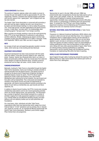 35
LIQUID ADHESIVES (Fast Glues)
The practice of regularly regluing rubber onto rackets is proven to
increase the spin and speed of a ball by approximately 4% and 12%,
respectively. However, scientists have exposed dangers associated
with harmful vapours from “speed glues”, and in England such use
has been banned.
The English Table Tennis Association is concerned with promoting a
safe sport and has taken a leading role and a very strong line at
European and International meetings in a bid to outlaw this practice.
This “moral high ground” has been applauded by the Sports Council,
however, it does leave “non glue users” at a disadvantage when
competing against “fast glue users” from foreign countries.
Many countries are strongly resisting a move by the world governing
body (ITTF) to ban liquid adhesives in preference to safe pressure
sensitive adhesives. Already, lobbying by top players and the trade
(suppliers of glue) has persuaded the ITTF to defer a world ban, firstly
from September 1993 to June 1994, and then to August 1995.
NOTE
An increase of both spin and speed has generally resulted in shorter
rallies, which some say is less exciting and less televisual.
EQUIPMENT DEVELOPMENT
Equipment development has been most prominent with the racket
(bat) and rubbers. It has been primarily related to spin, speed and
power. However, fashion has influenced other items, e.g. colour of
tables and particularly clothing, which has moved away from staid one
colour designs to bright and attractive items, including numerous
accessories such as bags, bat cases, t-shirts, towels, and so on.
FUNDING/SPONSORSHIP
Nationally, funding for Table Tennis is channelled through the English
Table Tennis Association. Some core funding to maintain activities is
received annually from the Sports Council. (The Sports Council is
charged by the government’s Department of National Heritage to
distribute treasury monies for sport). The ETTA (like all sports
applying for funds) writes and presents a four year forward
development plan outlining the current situation, the way forward and
how plans will be implemented. This is discussed and evaluated by
members of the Sports Council and funds are apportioned as
appropriate, with sports receiving different amounts according to the
merits of such items as membership size, past records and future
objectives, etc.
In addition to Sports Council funding, the ETTA’s income also includes
membership subscriptions and its own income-generating activities
which can include staging events, and sponsorship. The Association
has a number of sponsors (time limited contracts) for a variety of
activities ranging from trade (equipment suppliers) to commercial
(e.g. Friendly Hotels plc and Woolwich Building Society) and other
statutory and non-statutory bodies such as local authorities and
Foundations.
On a local basis, clubs, individuals and other Table Tennis
organisations often have local sponsorship which ranges from direct
financial help to “in kind” assistance such as printing, free or reduced
rent, grants for courses, etc, for example the McCain Scarborough and
District Table Tennis Association, Woolwich Junior British League,
Pfizer School-Club Link programme.
NOTE
Sponsorship for sport in the late 1980s and early 1990s has
predominantly been monopolised by the few big media sports such as
rugby, tennis, golf, football, cricket, etc. This leaves the so called
minority sports battling for severely limited sponsorship
opportunities. Inevitably many companies face economic difficulties
which results in a streamlining of marketing plans and sponsorship
deals. To combat this, the ETTA has a very strong marketing
department including a full time Marketing and Promotions Director
whose prime role is to maximise income to the sport.
NATIONAL VOCATIONAL QUALIFICATIONS (NVQs) in Table Tennis
Coaching
Possession of a National Vocational Qualification (NVQ) reflects what
a person is able to do and not just what they know. It is a measure of
competence which is judged against industry and led nationally to
agreed standards. Vocation Qualifications (VQs) are not only being
applied in sport, but also in commerce and industry which should
mean that coaches and others working in sport are acknowledged as
holding qualifications which have the equivalence of other areas of
work. Along with many other governing bodies of sport, Table Tennis
are refining existing coaching qualifications to meet NVQ
requirements, and are working closely with the National Coaching
Foundation on implementing VQs within the field of coaching.
WORLD CLASS PERFORMANCE PROGRAMME
Sport England through Lottery funding has allowed the opening of the
National Centre for Table Tennis based at the national sport centre at
Holme Pierre Pont, Nottingham.
 