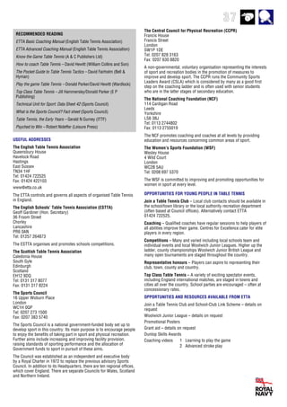 37
The Central Council for Physical Recreation (CCPR)
Francis House
Francis Street
London
SW1P 1DE
Tel: 0207 828 3163
Fax: 0207 630 8820
A non-governmental, voluntary organisation representing the interests
of sport and recreation bodies in the promotion of measures to
improve and develop sport. The CCPR runs the Community Sports
Leaders Award (CSLA) which is considered by many as a good first
step on the coaching ladder and is often used with senior students
who are in the latter stages of secondary education.
The National Coaching Foundation (NCF)
114 Cardigan Road
Leeds
Yorkshire
LS6 3BJ
Tel: 0113 2744802
Fax: 0113 2755019
The NCF promotes coaching and coaches at all levels by providing
education and resources concerning common areas of sport.
The Women’s Sports Foundation (WSF)
Wesley House
4 Wild Court
London
WC2B 5AU
Tel: 0208 697 5370
The WSF is committed to improving and promoting opportunities for
women in sport at every level.
RECOMMENDED READING
ETTA Basic Coaching Manual (English Table Tennis Association)
ETTA Advanced Coaching Manual (English Table Tennis Association)
Know the Game Table Tennis (A & C Publishers Ltd)
How to coach Table Tennis – David Hewitt (William Collins and Son)
The Pocket Guide to Table Tennis Tactics – David Fairholm (Bell &
Hyman)
Play the game Table Tennis – Donald Parker/David Hewitt (Wardlock)
Top Class Table Tennis – Jill Hammersley/Donald Parker (E P
Publishing)
Technical Unit for Sport: Data Sheet 42 (Sports Council)
What is the Sports Council? Fact sheet (Sports Council)
Table Tennis, the Early Years – Gerald N Gurney (ITTF)
Psyched to Win – Robert Nideffer (Leisure Press)
OPPORTUNITIES FOR YOUNG PEOPLE IN TABLE TENNIS
Join a Table Tennis Club – Local club contacts should be available in
the school/town library or the local authority recreation department
(often based at Council offices). Alternatively contact ETTA
01424 722525.
Coaching – Qualified coaches have regular sessions to help players of
all abilities improve their game. Centres for Excellence cater for elite
players in every region.
Competitions – Many and varied including local schools team and
individual events and local Woolwich Junior Leagues. Higher up the
ladder, county championships Woolwich Junior British League and
many open tournaments are staged throughout the country.
Representative honours – Players can aspire to representing their
club, town, county and country.
Top Class Table Tennis – A variety of exciting spectator events,
including England international matches, are staged in towns and
cities all over the country. School parties are encouraged – often at
concessionary rates.
OPPORTUNITIES AND RESOURCES AVAILABLE FROM ETTA
Join a Table Tennis Club and School-Club Link Scheme – details on
request
Woolwich Junior League – details on request
Promotional Posters
Grant aid – details on request
Dunlop Skills Awards
Coaching videos 1 Learning to play the game
2 Advanced stroke play
USEFUL ADDRESSES
The English Table Tennis Association
Queensbury House
Havelock Road
Hastings
East Sussex
TN34 1HF
Tel: 01424 722525
Fax: 01424 422103
www@etta.co.uk
The ETTA controls and governs all aspects of organised Table Tennis
in England.
The English Schools’ Table Tennis Association (ESTTA)
Geoff Gardiner (Hon. Secretary)
36 Froom Street
Chorley
Lancashire
PR6 0AN
Tel: 01257 264873
The ESTTA organises and promotes schools competitions.
The Scottish Table Tennis Association
Caledonia House
South Gyle
Edinburgh
Scotland
EH12 9DQ
Tel: 0131 317 8077
Fax: 0131 317 8224
The Sports Council
16 Upper Woburn Place
London
WC1H 0QP
Tel: 0207 273 1500
Fax: 0207 383 5740
The Sports Council is a national government-funded body set up to
develop sport in this country. Its main purpose is to encourage people
to enjoy the benefits of taking part in sport and physical recreation.
Further aims include increasing and improving facility provision,
raising standards of sporting performance and the allocation of
Government funds to sport in pursuit of these aims.
The Council was established as an independent and executive body
by a Royal Charter in 1972 to replace the previous advisory Sports
Council. In addition to its Headquarters, there are ten regional offices,
which cover England. There are separate Councils for Wales, Scotland
and Northern Ireland.
 