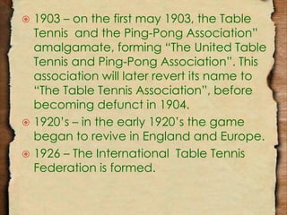  1903 – on the first may 1903, the Table 
Tennis and the Ping-Pong Association” 
amalgamate, forming “The United Table 
Tennis and Ping-Pong Association”. This 
association will later revert its name to 
“The Table Tennis Association”, before 
becoming defunct in 1904. 
 1920’s – in the early 1920’s the game 
began to revive in England and Europe. 
 1926 – The International Table Tennis 
Federation is formed. 
 