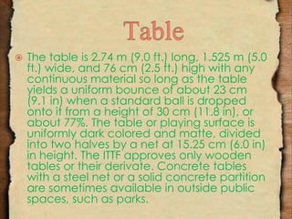  The table is 2.74 m (9.0 ft.) long, 1.525 m (5.0 
ft.) wide, and 76 cm (2.5 ft.) high with any 
continuous material so long as the table 
yields a uniform bounce of about 23 cm 
(9.1 in) when a standard ball is dropped 
onto it from a height of 30 cm (11.8 in), or 
about 77%. The table or playing surface is 
uniformly dark colored and matte, divided 
into two halves by a net at 15.25 cm (6.0 in) 
in height. The ITTF approves only wooden 
tables or their derivate. Concrete tables 
with a steel net or a solid concrete partition 
are sometimes available in outside public 
spaces, such as parks. 
 