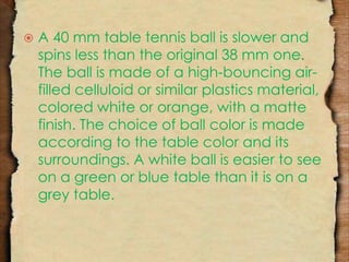  A 40 mm table tennis ball is slower and 
spins less than the original 38 mm one. 
The ball is made of a high-bouncing air-filled 
celluloid or similar plastics material, 
colored white or orange, with a matte 
finish. The choice of ball color is made 
according to the table color and its 
surroundings. A white ball is easier to see 
on a green or blue table than it is on a 
grey table. 
 